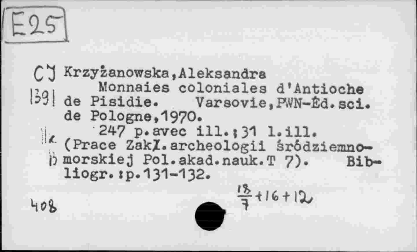 ﻿CJ Krzyzanowska,Aleksandra p . Monnaies coloniales d'Antioche de Pisidie. Varsovie,PWN-Èd. sei. de Pologne,1970.
ù 24? p.avec ill. і 31 bill.
' (Prace Zak/.archeologii srôdzi епшо— Ь morskiej Pol.akad.nauk.T 7). Bib-liogr.:p.131-132.
уЧІб + іХ
4i?î>